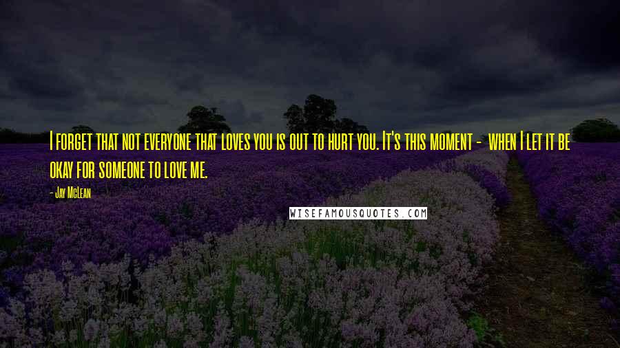 Jay McLean Quotes: I forget that not everyone that loves you is out to hurt you. It's this moment -  when I let it be okay for someone to love me.