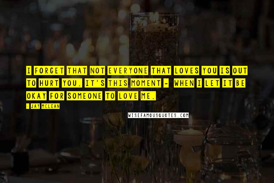 Jay McLean Quotes: I forget that not everyone that loves you is out to hurt you. It's this moment -  when I let it be okay for someone to love me.