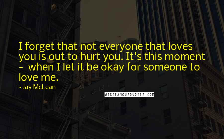 Jay McLean Quotes: I forget that not everyone that loves you is out to hurt you. It's this moment -  when I let it be okay for someone to love me.