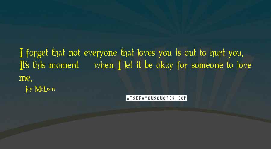 Jay McLean Quotes: I forget that not everyone that loves you is out to hurt you. It's this moment -  when I let it be okay for someone to love me.