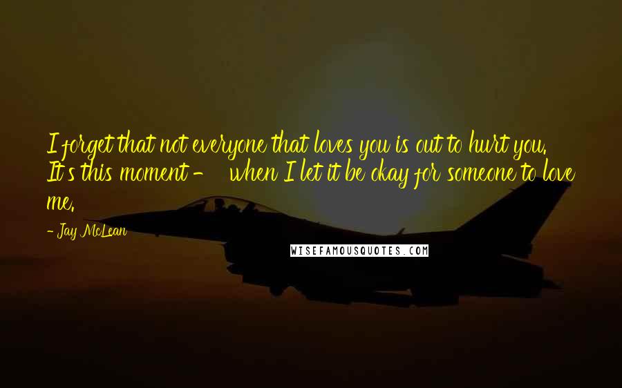 Jay McLean Quotes: I forget that not everyone that loves you is out to hurt you. It's this moment -  when I let it be okay for someone to love me.