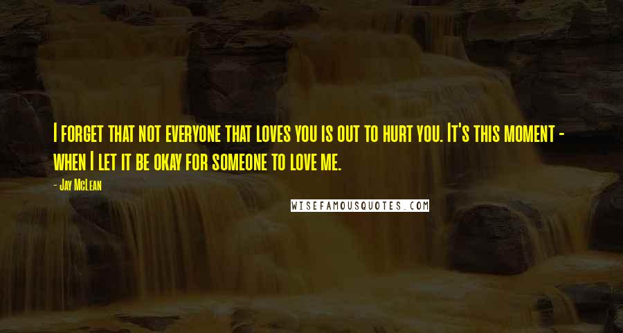 Jay McLean Quotes: I forget that not everyone that loves you is out to hurt you. It's this moment -  when I let it be okay for someone to love me.