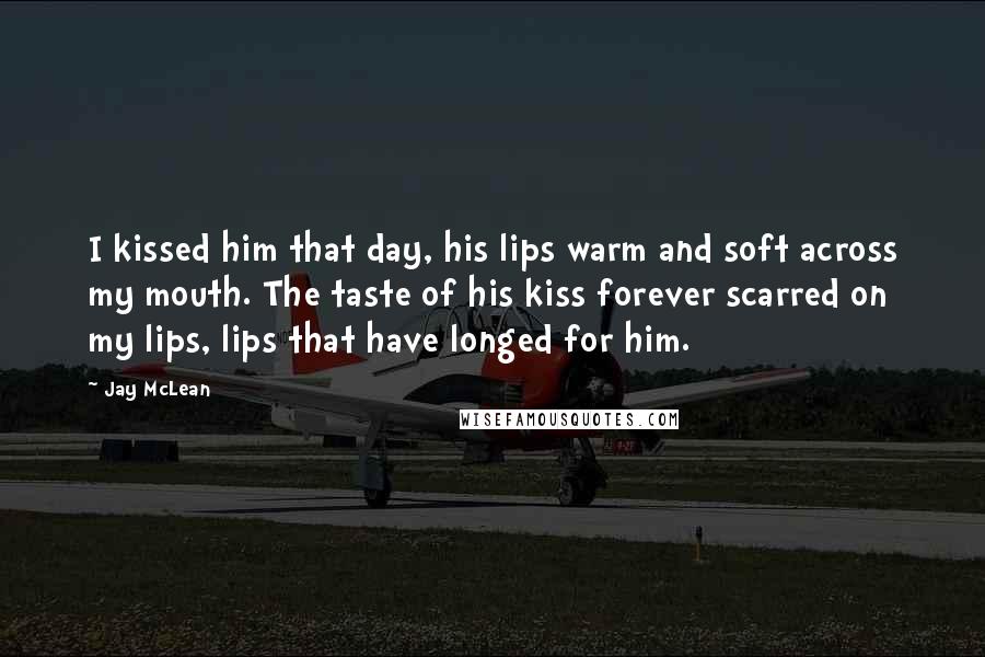 Jay McLean Quotes: I kissed him that day, his lips warm and soft across my mouth. The taste of his kiss forever scarred on my lips, lips that have longed for him.