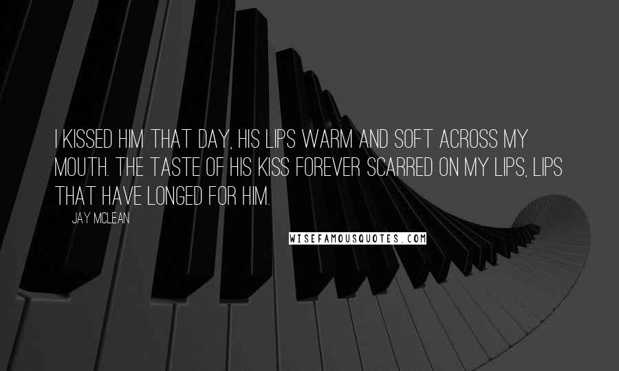 Jay McLean Quotes: I kissed him that day, his lips warm and soft across my mouth. The taste of his kiss forever scarred on my lips, lips that have longed for him.