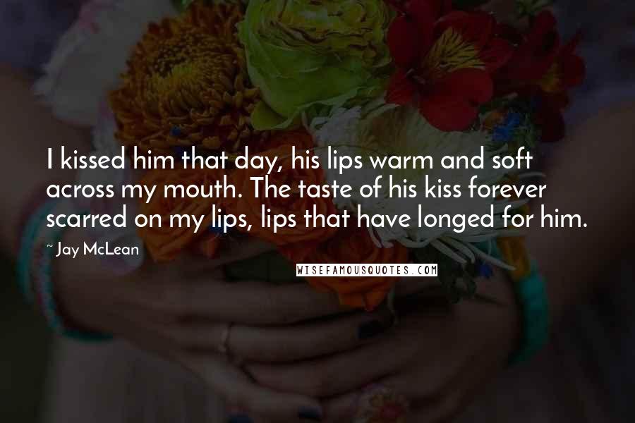 Jay McLean Quotes: I kissed him that day, his lips warm and soft across my mouth. The taste of his kiss forever scarred on my lips, lips that have longed for him.