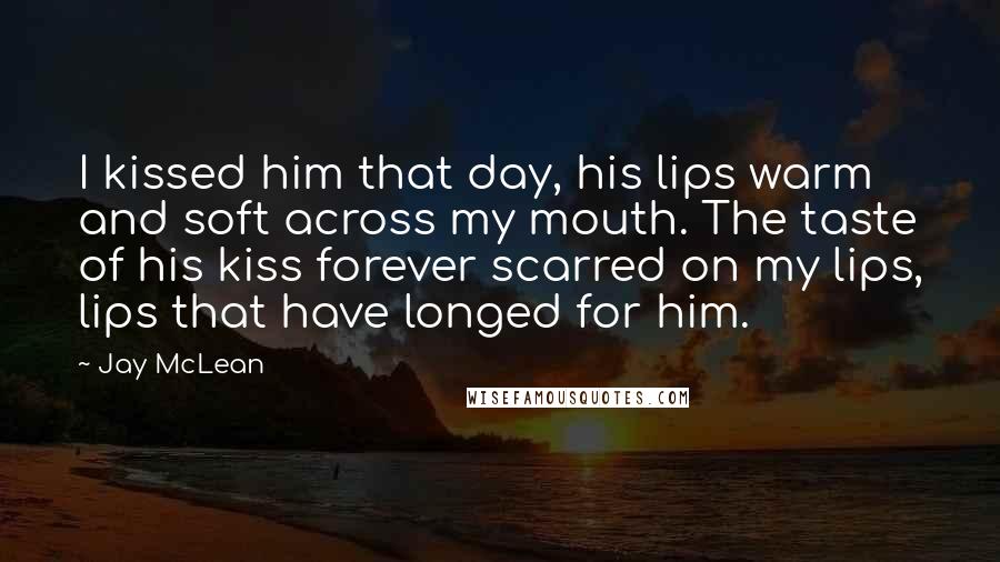 Jay McLean Quotes: I kissed him that day, his lips warm and soft across my mouth. The taste of his kiss forever scarred on my lips, lips that have longed for him.