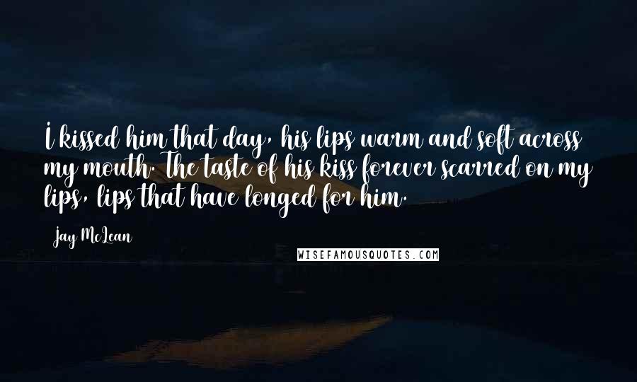 Jay McLean Quotes: I kissed him that day, his lips warm and soft across my mouth. The taste of his kiss forever scarred on my lips, lips that have longed for him.