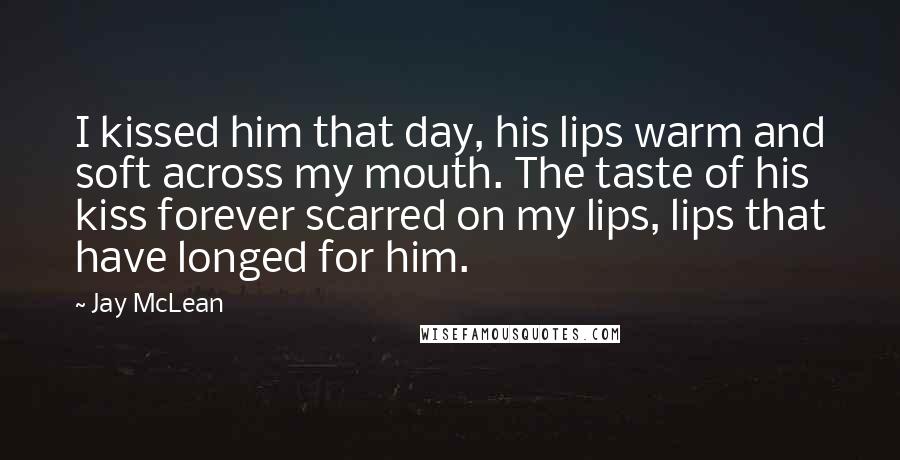 Jay McLean Quotes: I kissed him that day, his lips warm and soft across my mouth. The taste of his kiss forever scarred on my lips, lips that have longed for him.