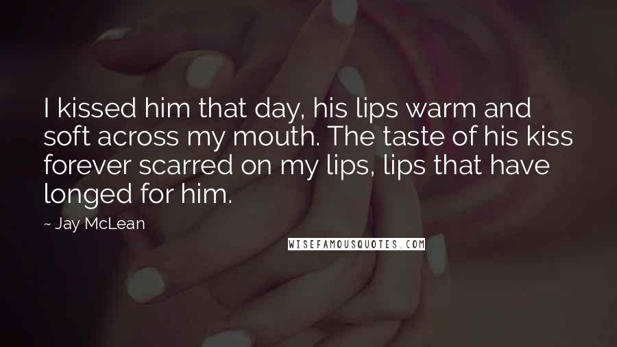 Jay McLean Quotes: I kissed him that day, his lips warm and soft across my mouth. The taste of his kiss forever scarred on my lips, lips that have longed for him.