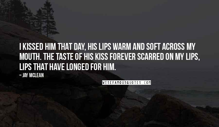 Jay McLean Quotes: I kissed him that day, his lips warm and soft across my mouth. The taste of his kiss forever scarred on my lips, lips that have longed for him.