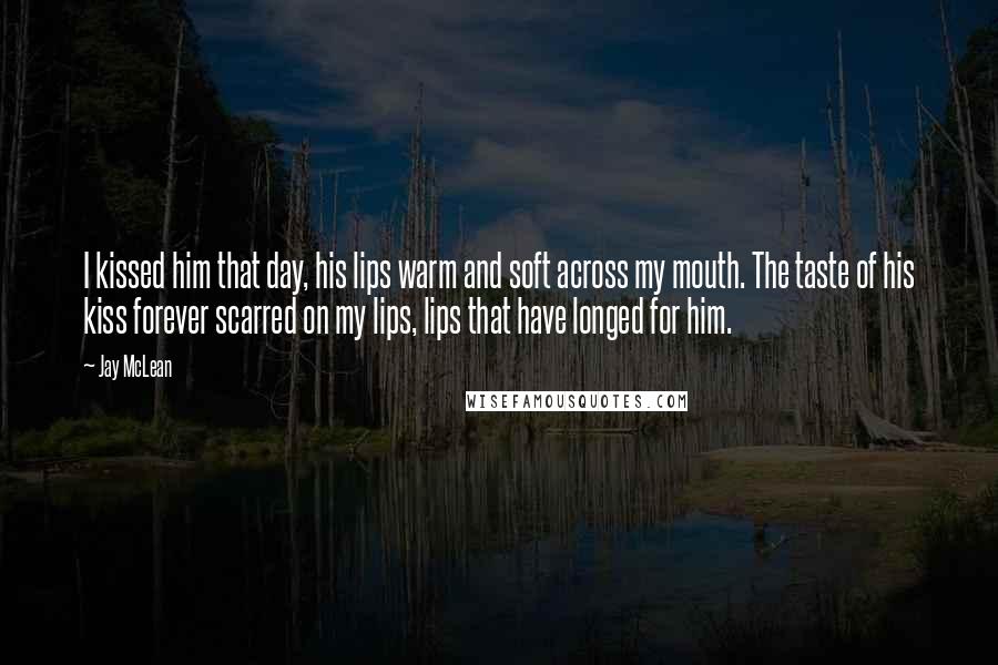 Jay McLean Quotes: I kissed him that day, his lips warm and soft across my mouth. The taste of his kiss forever scarred on my lips, lips that have longed for him.