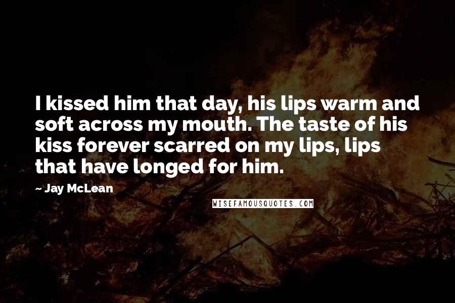 Jay McLean Quotes: I kissed him that day, his lips warm and soft across my mouth. The taste of his kiss forever scarred on my lips, lips that have longed for him.