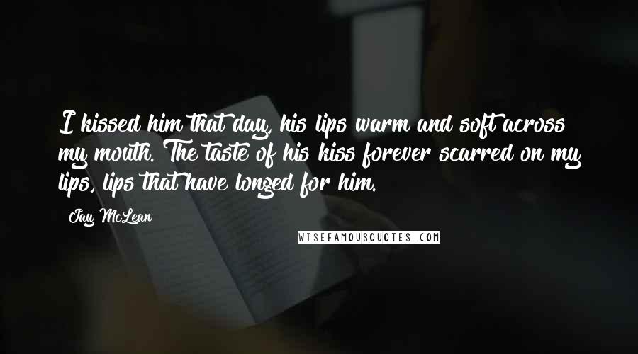 Jay McLean Quotes: I kissed him that day, his lips warm and soft across my mouth. The taste of his kiss forever scarred on my lips, lips that have longed for him.