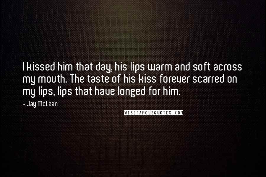 Jay McLean Quotes: I kissed him that day, his lips warm and soft across my mouth. The taste of his kiss forever scarred on my lips, lips that have longed for him.