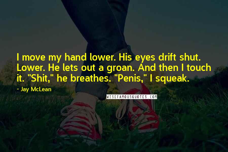Jay McLean Quotes: I move my hand lower. His eyes drift shut. Lower. He lets out a groan. And then I touch it. "Shit," he breathes. "Penis," I squeak.