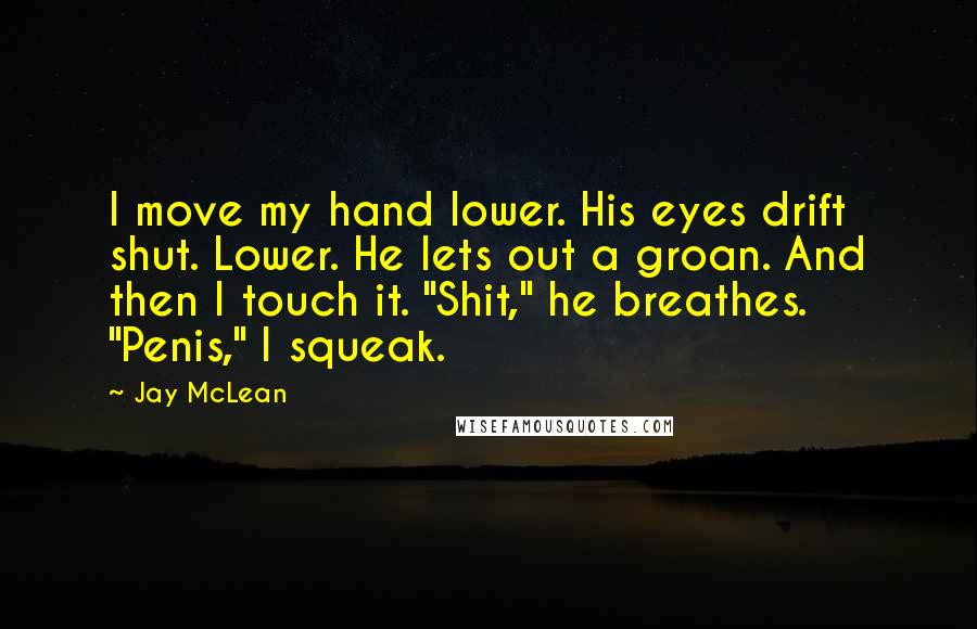 Jay McLean Quotes: I move my hand lower. His eyes drift shut. Lower. He lets out a groan. And then I touch it. "Shit," he breathes. "Penis," I squeak.