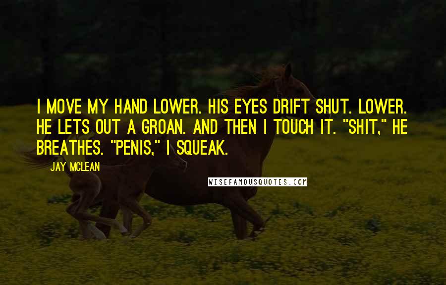 Jay McLean Quotes: I move my hand lower. His eyes drift shut. Lower. He lets out a groan. And then I touch it. "Shit," he breathes. "Penis," I squeak.