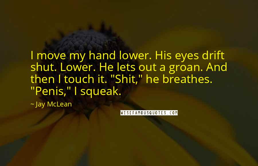 Jay McLean Quotes: I move my hand lower. His eyes drift shut. Lower. He lets out a groan. And then I touch it. "Shit," he breathes. "Penis," I squeak.