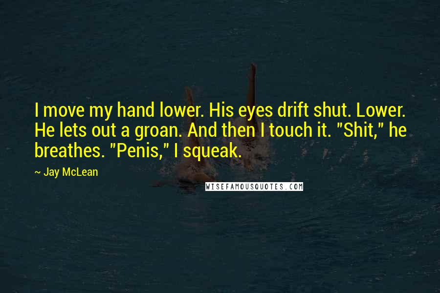 Jay McLean Quotes: I move my hand lower. His eyes drift shut. Lower. He lets out a groan. And then I touch it. "Shit," he breathes. "Penis," I squeak.