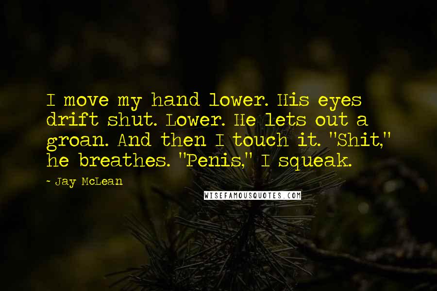 Jay McLean Quotes: I move my hand lower. His eyes drift shut. Lower. He lets out a groan. And then I touch it. "Shit," he breathes. "Penis," I squeak.