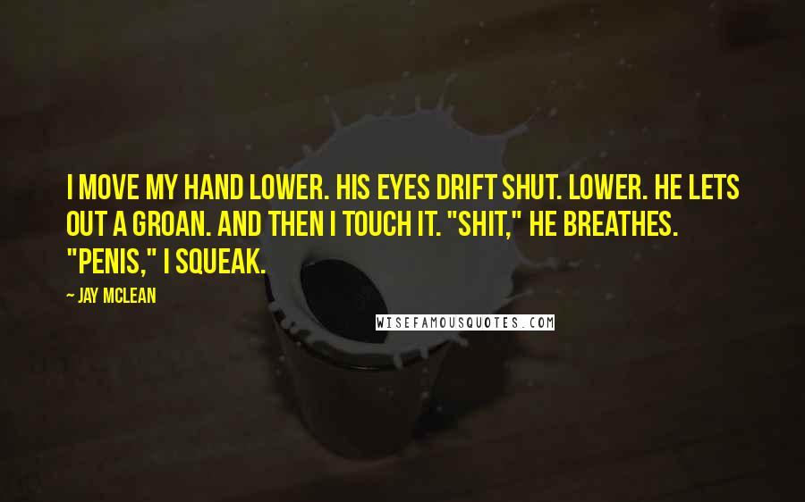 Jay McLean Quotes: I move my hand lower. His eyes drift shut. Lower. He lets out a groan. And then I touch it. "Shit," he breathes. "Penis," I squeak.