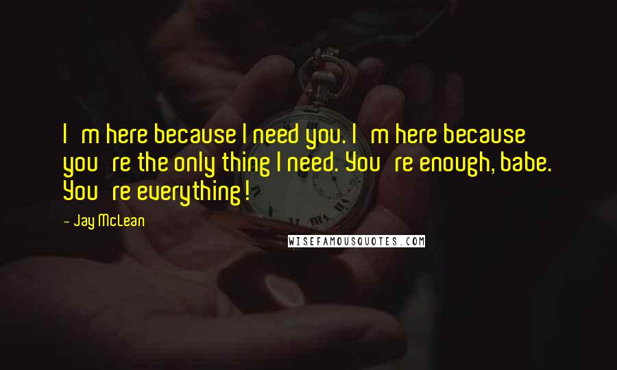 Jay McLean Quotes: I'm here because I need you. I'm here because you're the only thing I need. You're enough, babe. You're everything!