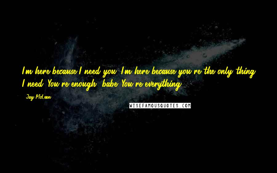 Jay McLean Quotes: I'm here because I need you. I'm here because you're the only thing I need. You're enough, babe. You're everything!