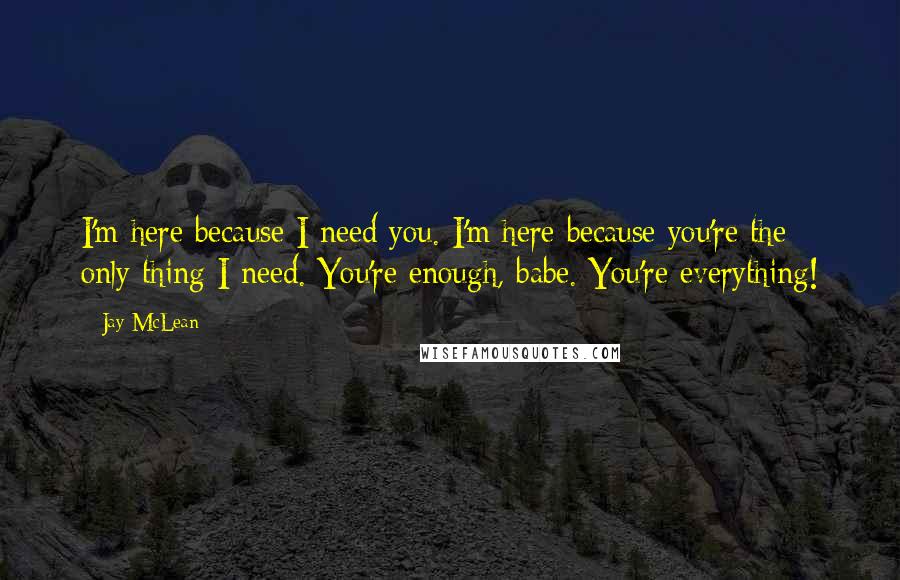 Jay McLean Quotes: I'm here because I need you. I'm here because you're the only thing I need. You're enough, babe. You're everything!