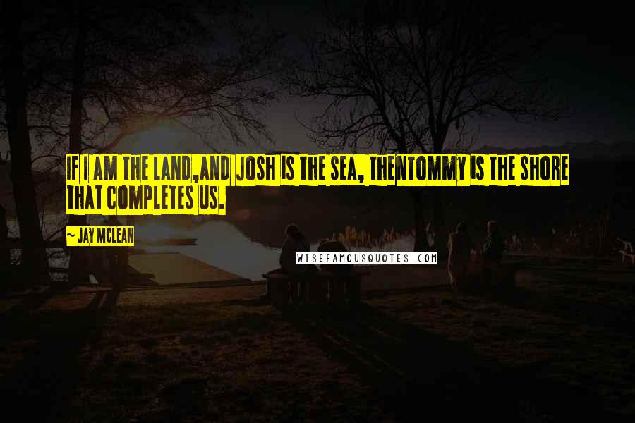 Jay McLean Quotes: If I am the land,and Josh is the sea, thenTommy is the shore that completes us.