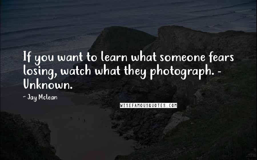 Jay McLean Quotes: If you want to learn what someone fears losing, watch what they photograph. - Unknown.