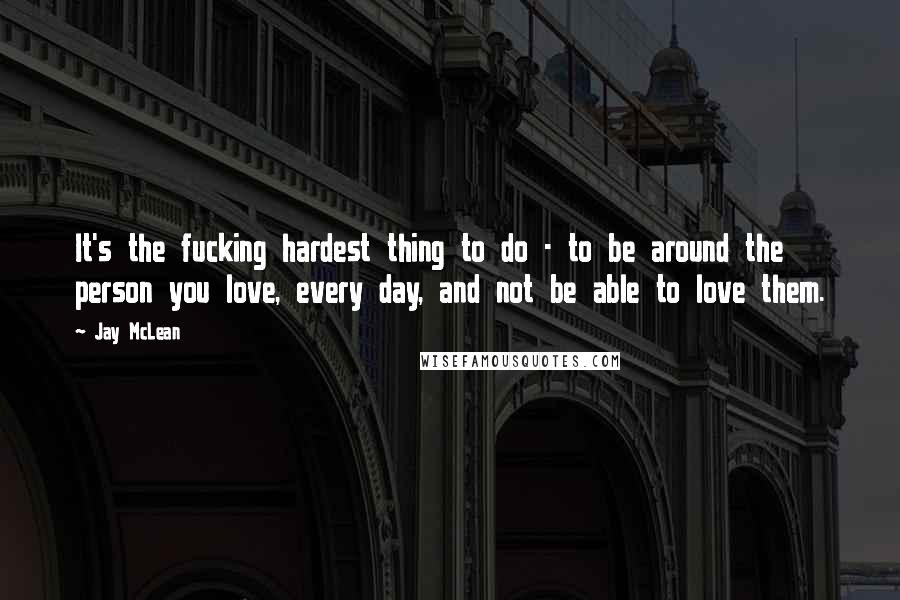 Jay McLean Quotes: It's the fucking hardest thing to do - to be around the person you love, every day, and not be able to love them.