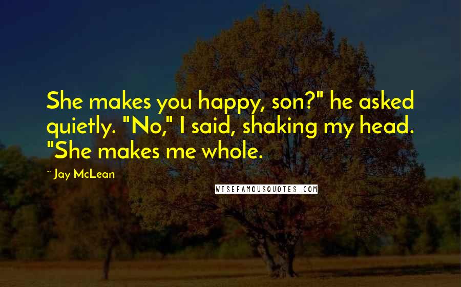 Jay McLean Quotes: She makes you happy, son?" he asked quietly. "No," I said, shaking my head. "She makes me whole.