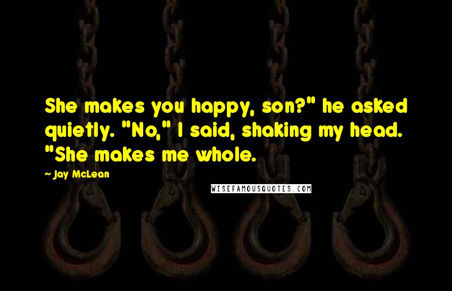 Jay McLean Quotes: She makes you happy, son?" he asked quietly. "No," I said, shaking my head. "She makes me whole.