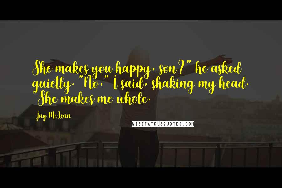Jay McLean Quotes: She makes you happy, son?" he asked quietly. "No," I said, shaking my head. "She makes me whole.