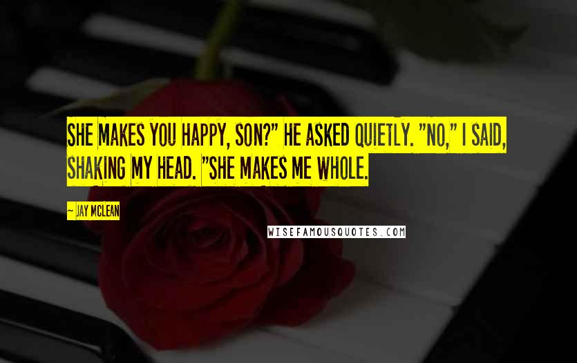 Jay McLean Quotes: She makes you happy, son?" he asked quietly. "No," I said, shaking my head. "She makes me whole.