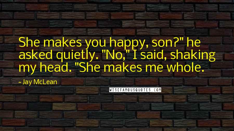 Jay McLean Quotes: She makes you happy, son?" he asked quietly. "No," I said, shaking my head. "She makes me whole.