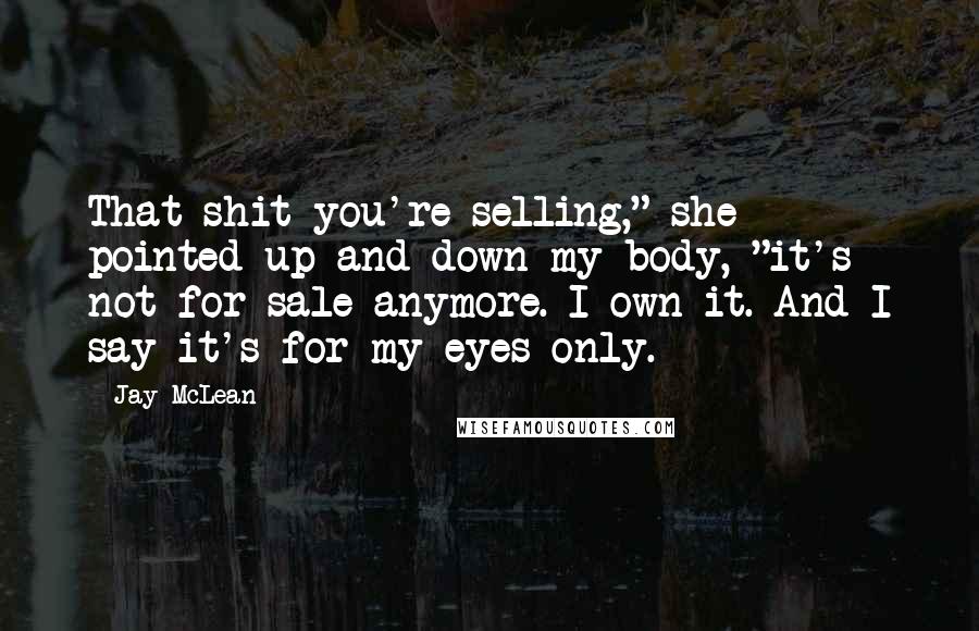 Jay McLean Quotes: That shit you're selling," she pointed up and down my body, "it's not for sale anymore. I own it. And I say it's for my eyes only.