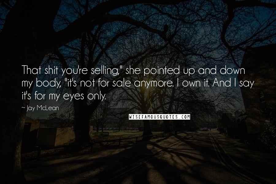 Jay McLean Quotes: That shit you're selling," she pointed up and down my body, "it's not for sale anymore. I own it. And I say it's for my eyes only.