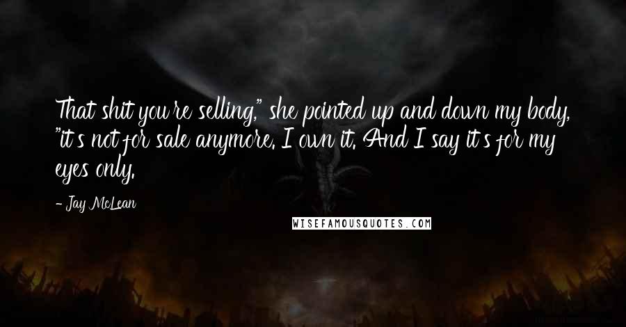 Jay McLean Quotes: That shit you're selling," she pointed up and down my body, "it's not for sale anymore. I own it. And I say it's for my eyes only.