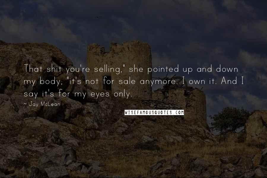 Jay McLean Quotes: That shit you're selling," she pointed up and down my body, "it's not for sale anymore. I own it. And I say it's for my eyes only.