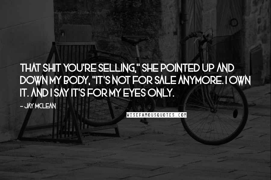 Jay McLean Quotes: That shit you're selling," she pointed up and down my body, "it's not for sale anymore. I own it. And I say it's for my eyes only.
