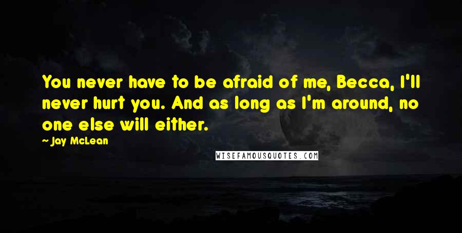 Jay McLean Quotes: You never have to be afraid of me, Becca, I'll never hurt you. And as long as I'm around, no one else will either.