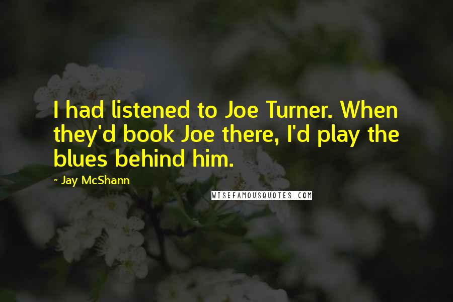 Jay McShann Quotes: I had listened to Joe Turner. When they'd book Joe there, I'd play the blues behind him.