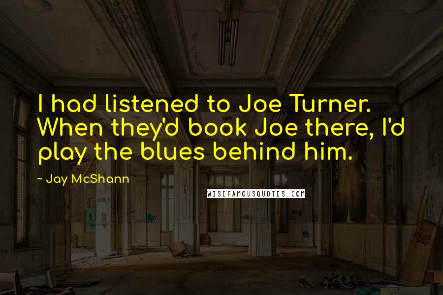 Jay McShann Quotes: I had listened to Joe Turner. When they'd book Joe there, I'd play the blues behind him.