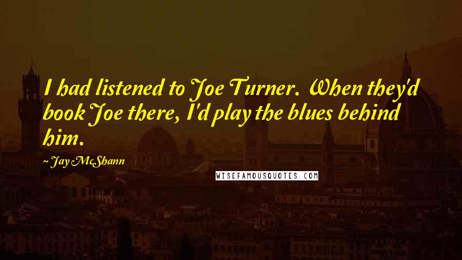 Jay McShann Quotes: I had listened to Joe Turner. When they'd book Joe there, I'd play the blues behind him.