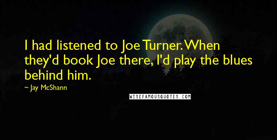 Jay McShann Quotes: I had listened to Joe Turner. When they'd book Joe there, I'd play the blues behind him.