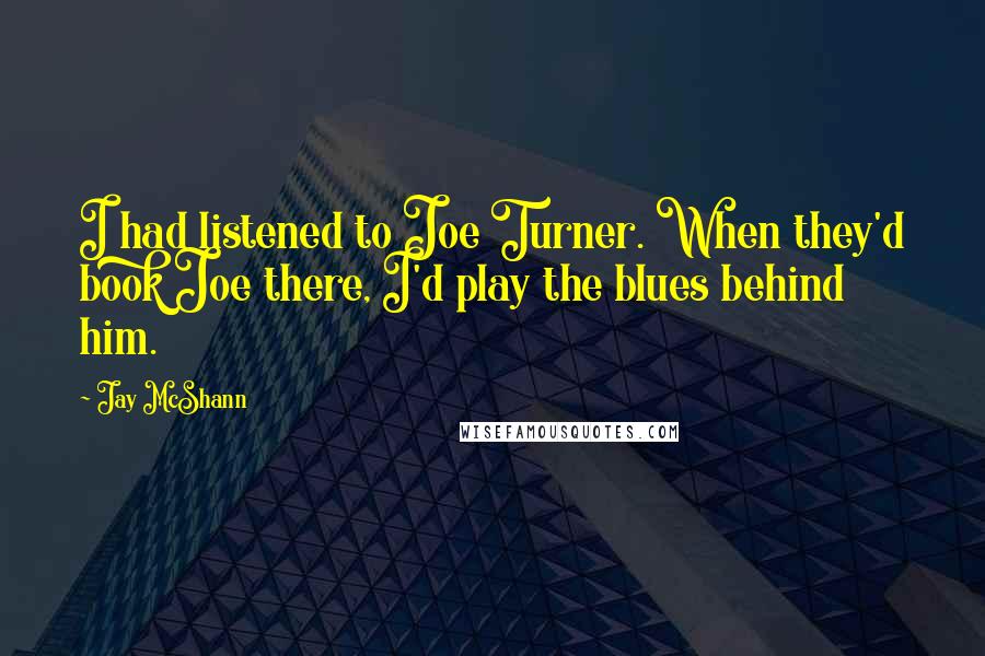 Jay McShann Quotes: I had listened to Joe Turner. When they'd book Joe there, I'd play the blues behind him.