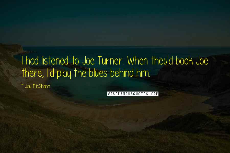 Jay McShann Quotes: I had listened to Joe Turner. When they'd book Joe there, I'd play the blues behind him.