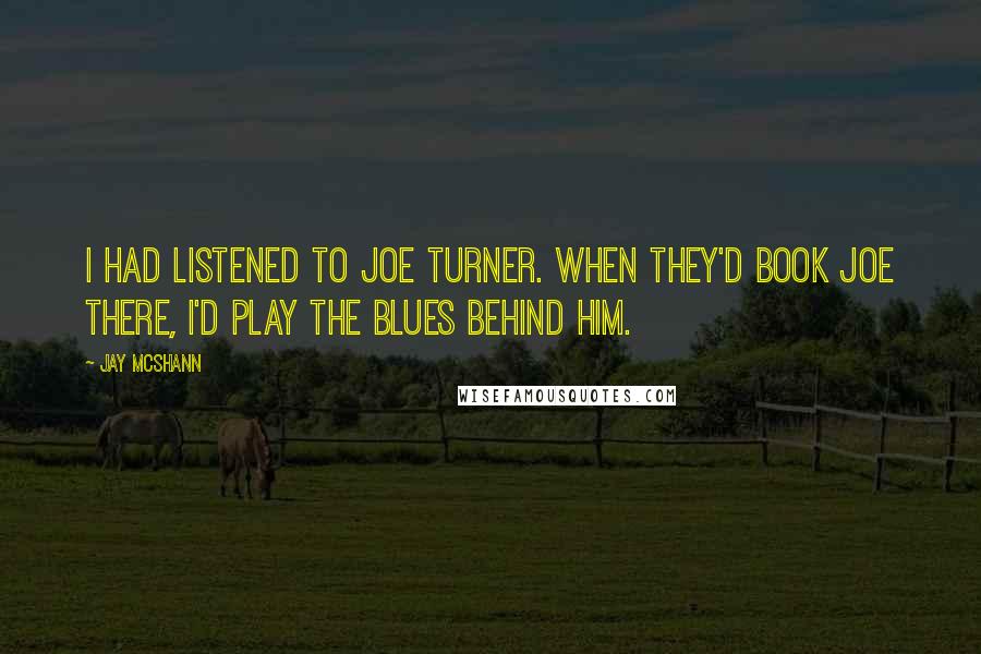 Jay McShann Quotes: I had listened to Joe Turner. When they'd book Joe there, I'd play the blues behind him.