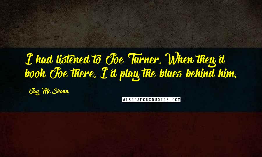 Jay McShann Quotes: I had listened to Joe Turner. When they'd book Joe there, I'd play the blues behind him.